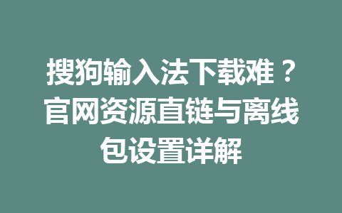 搜狗输入法下载难？官网资源直链与离线包设置详解 一